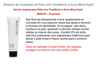 Sistema de Cuidados da Pele com Tendência à Acne Mary Kay®
      Gel de Limpeza para Pele com Tendência à Acne Mary Kay®
                        R$50,00 – 34 pontos

               Sua fórmula transparente e leve rapidamente se
               converte em uma espuma macia que ajuda a remover
               o excesso de oleosidade. Ao enxaguar, não deixa
               resíduos na pele, ajudando a eliminar células mortas
               retidas no interior dos poros. Contém 2% de ácido
               salicílico juntamente com ingredientes botânicos para
               deixar a pele limpa e fresca, pronta para o próximo
               passo.
               Deve ser aplicado na pele úmida. Em seguida,
               enxágue ou remova com uma toalha úmida.
 
