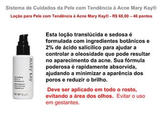 Sistema de Cuidados da Pele com Tendência à Acne Mary Kay®
 Loção para Pele com Tendência à Acne Mary Kay® - R$ 68,00 – 46 pontos



                  Esta loção translúcida e sedosa é
                  formulada com ingredientes botânicos e
                  2% de ácido salicílico para ajudar a
                  controlar a oleosidade que pode resultar
                  no aparecimento da acne. Sua fórmula
                  poderosa é rapidamente absorvida,
                  ajudando a minimizar a aparência dos
                  poros e reduzir o brilho.
                   Deve ser aplicado em todo o rosto,
                  evitando a área dos olhos. Evitar o uso
                  em gestantes.
 
