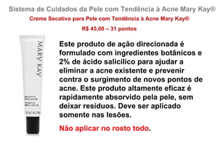 Sistema de Cuidados da Pele com Tendência à Acne Mary Kay®
     Creme Secativo para Pele com Tendência à Acne Mary Kay®
                       R$ 45,00 – 31 pontos

               Este produto de ação direcionada é
               formulado com ingredientes botânicos e
               2% de ácido salicílico para ajudar a
               eliminar a acne existente e prevenir
               contra o surgimento de novos pontos de
               acne. Este produto altamente eficaz é
               rapidamente absorvido pela pele, sem
               deixar resíduos. Deve ser aplicado
               somente nas lesões.
               Não aplicar no rosto todo.
 