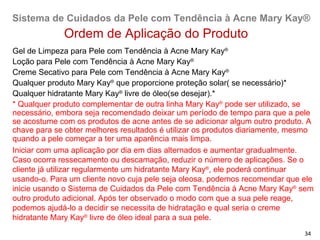 Sistema de Cuidados da Pele com Tendência à Acne Mary Kay®
             Ordem de Aplicação do Produto
Gel de Limpeza para Pele com Tendência à Acne Mary Kay®
Loção para Pele com Tendência à Acne Mary Kay®
Creme Secativo para Pele com Tendência à Acne Mary Kay®
Qualquer produto Mary Kay® que proporcione proteção solar( se necessário)*
Qualquer hidratante Mary Kay® livre de óleo(se desejar).*
* Qualquer produto complementar de outra linha Mary Kay® pode ser utilizado, se
necessário, embora seja recomendado deixar um período de tempo para que a pele
se acostume com os produtos de acne antes de se adicionar algum outro produto. A
chave para se obter melhores resultados é utilizar os produtos diariamente, mesmo
quando a pele começar a ter uma aparência mais limpa.
Iniciar com uma aplicação por dia em dias alternados e aumentar gradualmente.
Caso ocorra ressecamento ou descamação, reduzir o número de aplicações. Se o
cliente já utilizar regularmente um hidratante Mary Kay®, ele poderá continuar
usando-o. Para um cliente novo cuja pele seja oleosa, podemos recomendar que ele
inicie usando o Sistema de Cuidados da Pele com Tendência à Acne Mary Kay® sem
outro produto adicional. Após ter observado o modo com que a sua pele reage,
podemos ajudá-lo a decidir se necessita de hidratação e qual seria o creme
hidratante Mary Kay® livre de óleo ideal para a sua pele.
                                                                              34
 