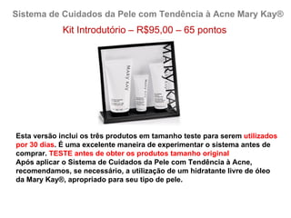 Sistema de Cuidados da Pele com Tendência à Acne Mary Kay®
             Kit Introdutório – R$95,00 – 65 pontos




Esta versão inclui os três produtos em tamanho teste para serem utilizados
por 30 dias. É uma excelente maneira de experimentar o sistema antes de
comprar. TESTE antes de obter os produtos tamanho original
Após aplicar o Sistema de Cuidados da Pele com Tendência à Acne,
recomendamos, se necessário, a utilização de um hidratante livre de óleo
da Mary Kay®, apropriado para seu tipo de pele.
 
