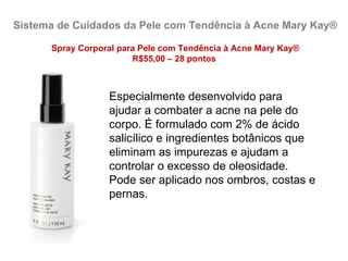 Sistema de Cuidados da Pele com Tendência à Acne Mary Kay®

      Spray Corporal para Pele com Tendência à Acne Mary Kay®
                        R$55,00 – 28 pontos



                  Especialmente desenvolvido para
                  ajudar a combater a acne na pele do
                  corpo. É formulado com 2% de ácido
                  salicílico e ingredientes botânicos que
                  eliminam as impurezas e ajudam a
                  controlar o excesso de oleosidade.
                  Pode ser aplicado nos ombros, costas e
                  pernas.
 