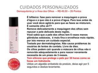 CUIDADOS PERSONALIZADOS
Demaquilante p/ a Área dos Olhos – R$ 49,00 – 26 Pontos

        É bifásico: fase para remover a maquiagem a prova
        d’água e a que não é a prova d’água. Para isso antes de
        usar você deve agitá-lo para que as fases se misturem.
        É somente olho ok??
        Remove delicadamente a maquiagem dos olhos sem
        repuxar a pele delicada desta região.
        Você sabia que a pele dos olhos tem 6 vezes menos
        glândulas sebáceas, é mais fina e envelhece mais rápido,
        por isto merece um cuidado especial.
        Testado por dermatologistas. Não causa problemas às
        usuárias de lentes de contato. Livre de óleo.
        Os cílios podem cair quando a máscara de cílios não é
        removida adequadamente e para nascer novamente
        necessita de um prazo de 3 meses.
        Tem silicone que protege a pele por 30 horas como se
        fosse um hidratante.
        Utilize um algodão embebido do produto, deixe agir por 5
        segundos e deslize levemente.
 