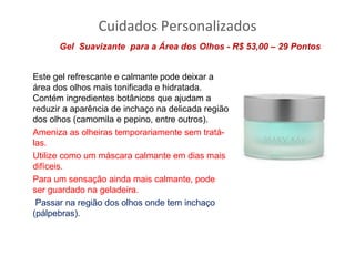 Cuidados Personalizados
      Gel Suavizante para a Área dos Olhos - R$ 53,00 – 29 Pontos


Este gel refrescante e calmante pode deixar a
área dos olhos mais tonificada e hidratada.
Contém ingredientes botânicos que ajudam a
reduzir a aparência de inchaço na delicada região
dos olhos (camomila e pepino, entre outros).
Ameniza as olheiras temporariamente sem tratá-
las.
Utilize como um máscara calmante em dias mais
difíceis.
Para um sensação ainda mais calmante, pode
ser guardado na geladeira.
 Passar na região dos olhos onde tem inchaço
(pálpebras).
 
