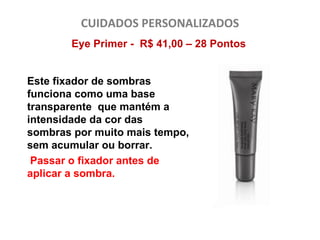 CUIDADOS PERSONALIZADOS
       Eye Primer - R$ 41,00 – 28 Pontos


Este fixador de sombras
funciona como uma base
transparente que mantém a
intensidade da cor das
sombras por muito mais tempo,
sem acumular ou borrar.
 Passar o fixador antes de
aplicar a sombra.
 