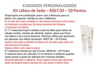 CUIDADOS PERSONALIZADOS
       Kit Lábios de Seda – R$67,00 – 50 Pontos
Proporcione uma esfoliação suave com a Máscara para os
lábios. Em seguida, hidrate-os com o Bálsamo.
É um dos kits mais vendidos e não existe nenhuma outra marca
no mercado mundial que faz esse processo de limpeza
( mascara) nos lábios.
O 1º ( mascara) limpa e esfolia a pele do lábio para retirar as
células mortas, resíduo de alimento, batom, gloss que ficam
nos lábios e que nunca lavamos. Pelinhas soltas que aparecem
em pessoas com lábios escamam. R$37,00 – 25 Pontos
Aplicar uma gota e esfoliar os lábios de um lado para outro em
movimentos circulares.
Depois retirar com água e secar.
2º ( balsamo) hidrata por até 6 horas. R$39,00 – 25 Pontos
A mascara deve ser aplicada 1x na semana e balsamo quantas
vezes quiser e pode ser aplicado em crianças também.
Quando aplicado o balsamo, favor esperar para pele absorver
antes de passar batom porque ele não deixa o batom fixar.
 