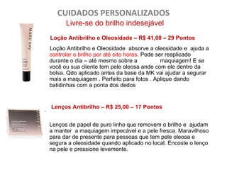 CUIDADOS PERSONALIZADOS
        Livre-se do brilho indesejável
  Loção Antibrilho e Oleosidade – R$ 41,00 – 29 Pontos
  Loção Antibrilho e Oleosidade absorve a oleosidade e ajuda a
  controlar o brilho por até oito horas. Pode ser reaplicado
  durante o dia – até mesmo sobre a             maquiagem! E se
  você ou sua cliente tem pele oleosa ande com ele dentro da
  bolsa. Qdo aplicado antes da base da MK vai ajudar a segurar
  mais a maquiagem . Perfeito para fotos . Aplique dando
  batidinhas com a ponta dos dedos



L Lenços Antibrilho – R$ 25,00 – 17 Pontos

  Lenços de papel de puro linho que removem o brilho e ajudam
  a manter a maquiagem impecável e a pele fresca. Maravilhoso
  para dar de presente para pessoas que tem pele oleosa e
  segura a oleosidade quando aplicado no local. Encoste o lenço
  na pele e pressione levemente.
 