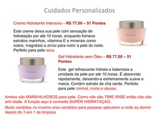 Cuidados Personalizados
    Creme Hidratante Intensivo – R$ 77,00 – 51 Pontos

    Este creme deixa sua pele com sensação de
    hidratação por até 10 horas, enquanto fornece
    extratos marinhos, vitamina E e minerais como
    cobre, magnésio e zinco para nutrir a pele do rosto.
    Perfeito para pele seca.
                             Gel Hidratante sem Óleo – R$ 77,00 – 51
                             Pontos

                             Este gel refrescante hidrata e balanceia a
                             umidade da pele por até 10 horas. É absorvido
                             rapidamente, deixando-a extremamente suave e
                             macia. Contém extrato de chá verde. Perfeito
                             para pele normal, mista e oleosa.

Ambos são MARAVILHOSOS para pele. Como não são TIME WISE então não são
anti idade. A função aqui é somente SUPER HIDRATAÇAO.
Muito vendidos no inverno e/ou vendidos para pessoas aplicarem a noite ao dormir
depois do 3 em 1 de limpeza
 