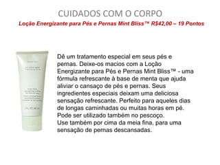 CUIDADOS COM O CORPO
Loção Energizante para Pés e Pernas Mint Bliss™ R$42,00 – 19 Pontos




             Dê um tratamento especial em seus pés e
             pernas. Deixe-os macios com a Loção
             Energizante para Pés e Pernas Mint Bliss™ - uma
             fórmula refrescante à base de menta que ajuda
             aliviar o cansaço de pés e pernas. Seus
             ingredientes especiais deixam uma deliciosa
             sensação refrescante. Perfeito para aqueles dias
             de longas caminhadas ou muitas horas em pé.
             Pode ser utilizado também no pescoço.
             Use também por cima da meia fina, para uma
             sensação de pernas descansadas.
 