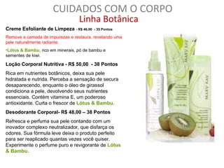 CUIDADOS COM O CORPO
                                  Linha Botânica
Creme Esfoliante de Limpeza - R$ 46,00   - 35 Pontos

Remove a camada de impurezas e restaura, revelando uma
pele naturalmente radiante.
•Lótus & Bambu, rico em minerais, pó de bambu e
sementes de kiwi.

Loção Corporal Nutritiva - R$ 50,00 - 38 Pontos
Rica em nutrientes botânicos, deixa sua pele
hidratada e nutrida. Perceba a sensação de secura
desaparecendo, enquanto o óleo de girassol
condiciona a pele, devolvendo seus nutrientes
essenciais. Contém vitamina E, um poderoso
antioxidante. Curta o frescor de Lótus & Bambu.
Desodorante Corporal- R$ 48,00 – 38 Pontos
Refresca e perfuma sua pele contando com um
inovador complexo neutralizador, que disfarça os
odores. Sua fórmula leve deixa o produto perfeito
para ser reaplicado quantas vezes você quiser.
Experimente o perfume puro e revigorante de Lótus
& Bambu.
 