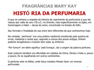 FRAGRÂNCIAS MARY KAY
    HISTÓ RIA DA PERFUMARIA
O que se conhece a respeito da história do nascimento da perfumaria é que ela
nasceu por volta do ano 176 a.C. no Oriente, mais especificamente no Egito, em
homenagem a Hator – deusa do amor, encontrada no templo de Edfu.

Seu formato e finalidade de uso eram bem diferentes do que conhecemos hoje.

Na verdade, “perfumar” era uma prática medicinal constituída pela queima de
ervas, madeiras e raízes que, segundo a crença dos povos antigos, tinham
poderes terapêuticos e traziam bem estar ao enfermo.

“Per fumum” em latim significa “pela fumaça”, daí a origem da palavra perfume.

Esse costume também era difundido em cidades da China, Pérsia e Índia e, pouco
a pouco, foi se espalhando em outros continentes.

O perfume está na Bíblia, onde Deus mandou Moisés fazer um incenso
perfumado.
                                                                         47
 