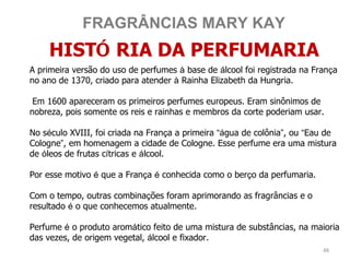 FRAGRÂNCIAS MARY KAY
    HISTÓ RIA DA PERFUMARIA
A primeira versão do uso de perfumes à base de álcool foi registrada na França
no ano de 1370, criado para atender à Rainha Elizabeth da Hungria.

 Em 1600 apareceram os primeiros perfumes europeus. Eram sinônimos de
nobreza, pois somente os reis e rainhas e membros da corte poderiam usar.

No século XVIII, foi criada na França a primeira “água de colônia”, ou “Eau de
Cologne”, em homenagem a cidade de Cologne. Esse perfume era uma mistura
de óleos de frutas cítricas e álcool.

Por esse motivo é que a França é conhecida como o berço da perfumaria.

Com o tempo, outras combinações foram aprimorando as fragrâncias e o
resultado é o que conhecemos atualmente.

Perfume é o produto aromático feito de uma mistura de substâncias, na maioria
das vezes, de origem vegetal, álcool e fixador.
                                                                          48
 