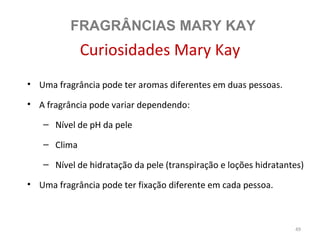 FRAGRÂNCIAS MARY KAY
             Curiosidades Mary Kay
• Uma fragrância pode ter aromas diferentes em duas pessoas.

• A fragrância pode variar dependendo:

   – Nível de pH da pele

   – Clima

   – Nível de hidratação da pele (transpiração e loções hidratantes)

• Uma fragrância pode ter fixação diferente em cada pessoa.



                                                                 49
 