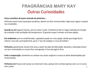 FRAGRÂNCIAS MARY KAY
                           Outras Curiosidades
Cinco conselhos de quem entende de perfumes...
Perfumes assim como quaisquer produtos, devem ser bem armazenados. Siga essas regras e aposte
nos resultados:

Guarde-os em lugares frescos, sem luz solar e calor. O banheiro não é o lugar indicado em função
da umidade e das oscilações de temperatura. O guarda-roupa é sempre uma boa opção;

Em ambientes sem ar-condicionado, a geladeira pode ser uma opção, desde que longe da luz
interna. Isso vale, principalmente, para a “eau de cologne e a eau de toilete”;

Perfumes, geralmente, duram três anos a partir da data de fabricação. Quando a coloração tomar
um tom caramelado e o aroma ficar avinagrado, é hora de jogá-lo fora;

Evite a evaporação, mantenha-os sempre nas caixas originais e nunca os deixe destampados por
muito tempo;

Perfumes em frascos com spray se conservam mais, porque tem contato apenas com o ar e nunca
com a pele.                                                                               50
 