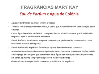 FRAGRÂNCIAS MARY KAY
             Eau de Parfum x Água de Colônia
•   Águas de Colônia são essências simples e frescas
•   Todas as suas clientes podem ter ambas, e usar a que mais combina com cada situação, estilo
    e humor
•   Com a Água de Colônia, as clientes conseguem descobrir imediatamente qual é o cheiro da
    fragrância apenas lendo o nome da mesma
•   Eau de Parfum transmite uma imagem e um nome que, pode ou não, se assemelhar com a
    verdadeira essência da fragrância
•   Eau de Parfum são fragrâncias formuladas a partir de essências mais complexas
•   As clientes normalmente fazem uma rígida seleção ao comprarem uma Eau de Parfum devido
    ao alto preço e da imagem que transmitem. Já as Águas de Colônia possuem um preço mais
    em conta, ao mesmo tempo em que possuem maior versatilidade
•   Os Desodorantes Corporais são uma outra possibilidade de fragrância.
 