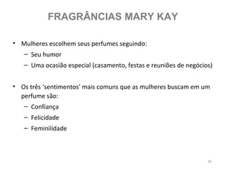 FRAGRÂNCIAS MARY KAY

• Mulheres escolhem seus perfumes seguindo:
   – Seu humor
   – Uma ocasião especial (casamento, festas e reuniões de negócios)


• Os três ‘sentimentos’ mais comuns que as mulheres buscam em um
  perfume são:
   – Confiança
   – Felicidade
   – Feminilidade



                                                                  58
 