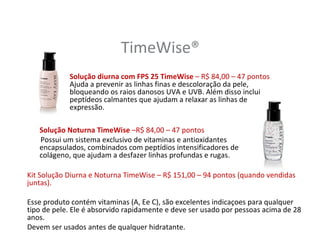 TimeWise®
            Solução diurna com FPS 25 TimeWise – R$ 84,00 – 47 pontos
            Ajuda a prevenir as linhas finas e descoloração da pele,
            bloqueando os raios danosos UVA e UVB. Além disso inclui
            peptídeos calmantes que ajudam a relaxar as linhas de
            expressão.

   Solução Noturna TimeWise –R$ 84,00 – 47 pontos
   Possui um sistema exclusivo de vitaminas e antioxidantes
   encapsulados, combinados com peptídios intensificadores de
   colágeno, que ajudam a desfazer linhas profundas e rugas.

Kit Solução Diurna e Noturna TimeWise – R$ 151,00 – 94 pontos (quando vendidas
juntas).

Esse produto contém vitaminas (A, Ee C), são excelentes indicaçoes para qualquer
tipo de pele. Ele é absorvido rapidamente e deve ser usado por pessoas acima de 28
anos.
Devem ser usados antes de qualquer hidratante.
 