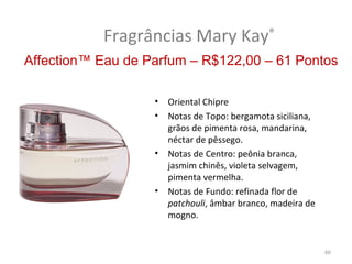 Fragrâncias Mary Kay®
Affection™ Eau de Parfum – R$122,00 – 61 Pontos

                   •   Oriental Chipre
                   •   Notas de Topo: bergamota siciliana,
                       grãos de pimenta rosa, mandarina,
                       néctar de pêssego.
                   •   Notas de Centro: peônia branca,
                       jasmim chinês, violeta selvagem,
                       pimenta vermelha.
                   •   Notas de Fundo: refinada flor de
                       patchouli, âmbar branco, madeira de
                       mogno.


                                                             60
 