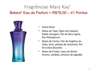Fragrâncias Mary Kay®
Belara® Eau de Parfum = R$78,00 – 41 Pontos


               •   Floral Musk
               •   Notas de Topo: figos San Joaquin,
                   boldo selvagem, flor de lótus opala,
                   flor Pittosporum.
               •   Notas de Centro: flor de Angélica da
                   Índia, lírios, pétalas de camomila, flor
                   de acácia dourada.
               •   Notas de Fundo: casca de álamo
                   branco, sândalo, almíscar de algodão




                                                              61
 