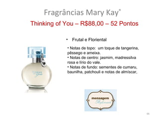 Fragrâncias Mary Kay®
Thinking of You – R$88,00 – 52 Pontos

            •   Frutal e Floriental
            • Notas de topo: um toque de tangerina,
            pêssego e ameixa.
            • Notas de centro: jasmim, madressilva
            rosa e lírio do vale.
            • Notas de fundo: sementes de cumaru,
            baunilha, patchouli e notas de almíscar,




                                                       66
 