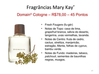 Fragrâncias Mary Kay®
Domain® Cologne – R$78,00 – 45 Pontos

            •   Fresh Fougere (fu-gér)
            •   Notas de Topo: casa de lima,
                grapefruit branca, sálvia do deserto,
                tangerina, uvas vermelhas, lavanda.
            •   Notas de Centro: fruta de cedro,
                cactus, strelitza, manjericão,
                estragão, Menta, folhas de cyprus,
                bambu verde.
            •   Notas de Fundo: madeiras, tabaco,
                patchouli, sementes de baunilhas
                negras, musgos.


                                                        67
 