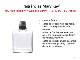 Fragrâncias Mary Kay®
MK High Intensity™ Cologne Spray – R$113,00 – 60 Pontos


                          •   Oriental Âmbar
                          •   Notas de Topo: erva doce negra,
                              sálvia prata e grãos de café
                              moídos
                          •   Notas de Centro: sementes de
                              anis, chá negro darjeeling, folhas
                              de violetas, dianthus.
                          •   Notas de Fundo: âmbar, essência
                              de madeira Royal King , acordes
                              de camurça vintage.



                                                             68
 