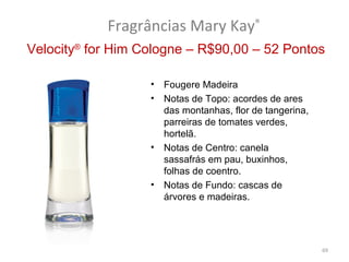 Fragrâncias Mary Kay®
Velocity® for Him Cologne – R$90,00 – 52 Pontos

                   •   Fougere Madeira
                   •   Notas de Topo: acordes de ares
                       das montanhas, flor de tangerina,
                       parreiras de tomates verdes,
                       hortelã.
                   •   Notas de Centro: canela
                       sassafrás em pau, buxinhos,
                       folhas de coentro.
                   •   Notas de Fundo: cascas de
                       árvores e madeiras.




                                                           69
 