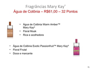 Fragrâncias Mary Kay®
    Água de Colônia – R$61,00 – 32 Pontos


         •   Água de Colônia Warm Amber™
             Mary Kay®
         •   Floral Musk
         •   Rica e acolhedora



•   Água de Colônia Exotic Passionfruit™ Mary Kay®
•   Floral Frutal
•   Doce e marcante




                                                     71
 