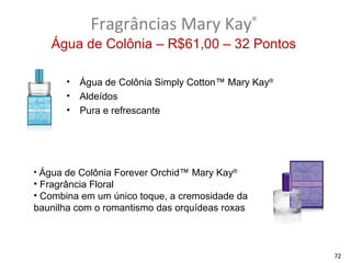 Fragrâncias Mary Kay®
   Água de Colônia – R$61,00 – 32 Pontos

      •   Água de Colônia Simply Cotton™ Mary Kay®
      •   Aldeídos
      •   Pura e refrescante




• Água de Colônia Forever Orchid™ Mary Kay®
• Fragrância Floral
• Combina em um único toque, a cremosidade da
baunilha com o romantismo das orquídeas roxas



                                                     72
 