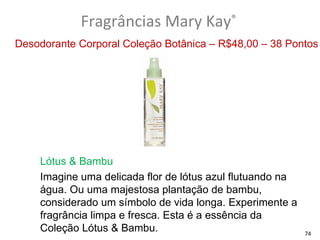 Fragrâncias Mary Kay®
Desodorante Corporal Coleção Botânica – R$48,00 – 38 Pontos




    Lótus & Bambu
    Imagine uma delicada flor de lótus azul flutuando na
    água. Ou uma majestosa plantação de bambu,
    considerado um símbolo de vida longa. Experimente a
    fragrância limpa e fresca. Esta é a essência da
    Coleção Lótus & Bambu.                                 74
 
