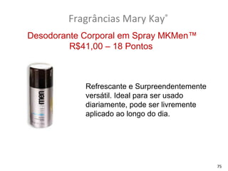 Fragrâncias Mary Kay®
Desodorante Corporal em Spray MKMen™
         R$41,00 – 18 Pontos



            Refrescante e Surpreendentemente
            versátil. Ideal para ser usado
            diariamente, pode ser livremente
            aplicado ao longo do dia.




                                               75
 