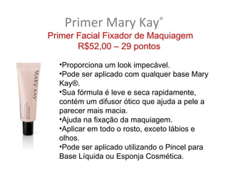 Primer Mary Kay            ®
Primer Facial Fixador de Maquiagem
       R$52,00 – 29 pontos

  •Proporciona um look impecável.
  •Pode ser aplicado com qualquer base Mary
  Kay®.
  •Sua fórmula é leve e seca rapidamente,
  contém um difusor ótico que ajuda a pele a
  parecer mais macia.
  •Ajuda na fixação da maquiagem.
  •Aplicar em todo o rosto, exceto lábios e
  olhos.
  •Pode ser aplicado utilizando o Pincel para
  Base Líquida ou Esponja Cosmética.
 