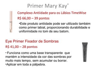 Primer Mary Kay           ®

       Complexo Antiidade para os Lábios TimeWise
       R$ 66,00 – 39 pontos
        •Este produto antiidade pode ser utilizado também
        como primer labial, proporcionando durabilidade e
        uniformidade no tom de seu batom.


Eye Primer Fixador de Sombras
R$ 41,00 – 28 pontos
• Funciona como uma base transparente que
mantém a intensidade da cor das sombras por
muito mais tempo, sem acumular ou borrar.
•Aplicar em toda a pálpebra.
 