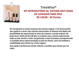 TimeWise®
                KIT INTRODUTÓRIO do SISTEMA ANTI IDADE
                         DE CUIDADOS PARA PELE
                           R$ 129,00 – 65 Pontos



Kit introdutório é versão miniatura do sistema original e foi desenvolvido
para ajudá-la a atrair mais clientes interessadas no Sistema anti idade com
possibilidade de experimentá-lo antes de comprar a versão original. Ele
pode durar média de 60 a 80 dias no máximo caso a cliente experimente
todos os dias manha e noite. Ela gostando e você Consultora acompanhando
o resultado dessa experimentação na pele da cliente, você cria lealdade e
credibilidade para cliente ter a linha regular.
Essa opção é perfeita pra cliente indecisa e também para cliente que vai
viajar.
 