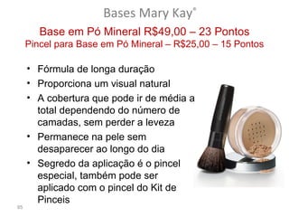 Bases Mary Kay®
        Base em Pó Mineral R$49,00 – 23 Pontos
     Pincel para Base em Pó Mineral – R$25,00 – 15 Pontos

     • Fórmula de longa duração
     • Proporciona um visual natural
     • A cobertura que pode ir de média a
       total dependendo do número de
       camadas, sem perder a leveza
     • Permanece na pele sem
       desaparecer ao longo do dia
     • Segredo da aplicação é o pincel
       especial, também pode ser
       aplicado com o pincel do Kit de
       Pinceis
85
 