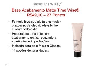 Bases Mary Kay®
       Base Acabamento Matte Time Wise®
              R$49,00 – 27 Pontos
     • Fórmula leve que ajuda a controlar
       o excesso de oleosidade e brilho
       durante todo o dia.
     • Proporciona uma pele com
       acabamento matte, reduzindo a
       aparência de imperfeições.
     • Indicada para pele Mista a Oleosa.
     • 14 opções de tonalidades.



86
 