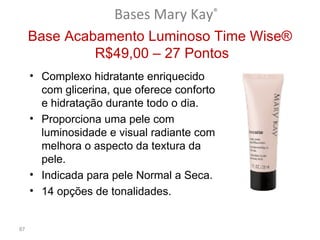 Bases Mary Kay®
     Base Acabamento Luminoso Time Wise®
              R$49,00 – 27 Pontos
     • Complexo hidratante enriquecido
       com glicerina, que oferece conforto
       e hidratação durante todo o dia.
     • Proporciona uma pele com
       luminosidade e visual radiante com
       melhora o aspecto da textura da
       pele.
     • Indicada para pele Normal a Seca.
     • 14 opções de tonalidades.


87
 