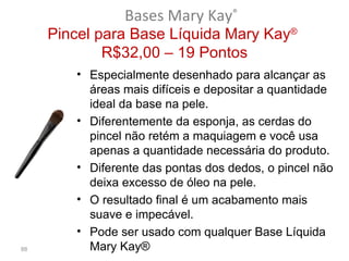 Bases Mary Kay®
     Pincel para Base Líquida Mary Kay®
             R$32,00 – 19 Pontos
        • Especialmente desenhado para alcançar as
          áreas mais difíceis e depositar a quantidade
          ideal da base na pele.
        • Diferentemente da esponja, as cerdas do
          pincel não retém a maquiagem e você usa
          apenas a quantidade necessária do produto.
        • Diferente das pontas dos dedos, o pincel não
          deixa excesso de óleo na pele.
        • O resultado final é um acabamento mais
          suave e impecável.
        • Pode ser usado com qualquer Base Líquida
88        Mary Kay®
 