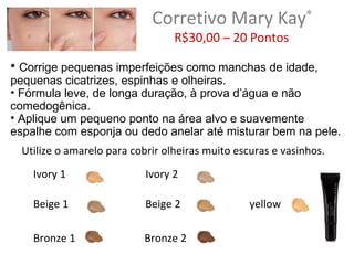 Corretivo Mary Kay®
                                  R$30,00 – 20 Pontos

• Corrige pequenas imperfeições como manchas de idade,
pequenas cicatrizes, espinhas e olheiras.
• Fórmula leve, de longa duração, à prova d’água e não
comedogênica.
• Aplique um pequeno ponto na área alvo e suavemente
espalhe com esponja ou dedo anelar até misturar bem na pele.
  Utilize o amarelo para cobrir olheiras muito escuras e vasinhos.
    Ivory 1                 Ivory 2

    Beige 1                 Beige 2               yellow

    Bronze 1               Bronze 2
 