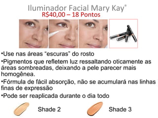 Iluminador Facial Mary Kay®
              R$40,00 – 18 Pontos




•Use nas áreas “escuras” do rosto
•Pigmentos que refletem luz ressaltando oticamente as
áreas sombreadas, deixando a pele parecer mais
homogênea.
•Fórmula de fácil absorção, não se acumulará nas linhas
finas de expressão
•Pode ser reaplicada durante o dia todo

             Shade 2                  Shade 3
 