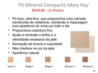Pó Mineral Compacto Mary Kay®
                  R$39,00 – 21 Pontos

• Pó leve, ultra-fino, que proporciona uma camada
  translúcida de cobertura, mantendo a maquiagem
  com aparência de nova por todo o dia
• Proporciona cobertura fina
• Ajuda a controlar o brilho e a
  oleosidade excessiva da pele
• Sensação de leveza e suavidade
• Não interfere na cor da pele
• Aparência natural


Ivory 2      Beige 1     Beige 2        Bronze 1   Bronze 2
                                                              93
 
