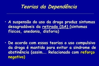 Teorias da Dependência

• A suspensão do uso da droga produz sintomas
  desagradáveis da retirada (SA) (sintomas
  físicos, anedonia, disforia)

• De acordo com essas teorias o uso compulsivo
  da droga é mantido para evitar a sindrome de
  abstinência (assim…. Relacionado com reforço
  negativo)
 