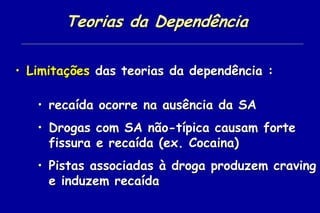Teorias da Dependência

• Limitações das teorias da dependência :

   • recaída ocorre na ausência da SA
   • Drogas com SA não-típica causam forte
     fissura e recaída (ex. Cocaina)
   • Pistas associadas à droga produzem craving
     e induzem recaída
 