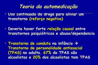 Teoria da automedicação
• Uso continuado da droga para aliviar um
  transtorno (reforço negativo)

• Deveria haver forte relação causal entre
  transtornos psiquiátricos e abuso/dependencia

• Transtorno de conduta na infância 
  Transtorno de personalidade antissocial
  (TPAS) no adulto. 67% do TPAS são
  alcoolistas e 20% dos alcoolistas tem TPAS
 