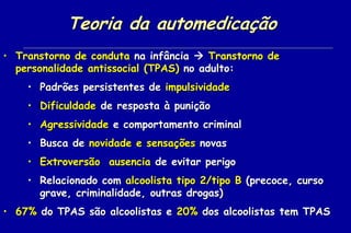 Teoria da automedicação
• Transtorno de conduta na infância  Transtorno de
  personalidade antissocial (TPAS) no adulto:
    • Padrões persistentes de impulsividade
    • Dificuldade de resposta à punição
    • Agressividade e comportamento criminal
    • Busca de novidade e sensações novas
    • Extroversão, ausencia de evitar perigo
    • Relacionado com alcoolista tipo 2/tipo B (precoce, curso
      grave, criminalidade, outras drogas)
• 67% do TPAS são alcoolistas e 20% dos alcoolistas tem TPAS
 