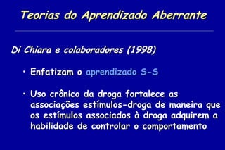 Teorias do Aprendizado Aberrante

Di Chiara e colaboradores (1998)

  • Enfatizam o aprendizado S-S

  • Uso crônico da droga fortalece as
    associações estímulos-droga de maneira que
    os estímulos associados à droga adquirem a
    habilidade de controlar o comportamento
 