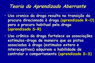 Teoria do Aprendizado Aberrante
• Uso cronico da droga resulta na transição da
  procura direcionada à droga (aprendizado R-O)
  para a procura habitual pela droga
  (aprendizado S-R)
• Uso crônico da droga fortalece as associações
  estímulos-droga de maneira que as pistas
  associadas à droga (estimulos extero e
  interoceptivos) adquirem a habilidade de
  controlar o comportamento (aprendizado S-S)
 