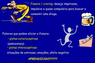 Fissura / craving: desejo impetuoso,
                     impulsivo e quase compulsivo para buscar e
                     consumir uma droga.




Fatores que podem eliciar a fissura:
    • pistas exteroceptivas
   (ambientais):
   • pistas interoceptivas:
   situações de estresse, emoções, afeto negativo

                   APRENDIZADO?????
 