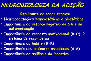 NEUROBIOLOGIA DA ADIÇÃO
            Resultante de todas teorias:
•   Neuroadaptações homeostáticas e alostáticas
•   Importância do reforço negativo da SA e da
      automedicação
•   Importância da resposta motivacional (R-O) 
      sistema de recompensa
•   Importância do hábito (S-R)
•   Importância dos estímulos associados (S-S)
•   Importância da saliência do incentivo
 