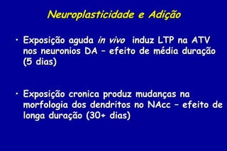 Neuroplasticidade e Adição

• Exposição aguda in vivo induz LTP na ATV
  nos neuronios DA – efeito de média duração
  (5 dias)


• Exposição cronica produz mudanças na
  morfologia dos dendritos no NAcc – efeito de
  longa duração (30+ dias)
 